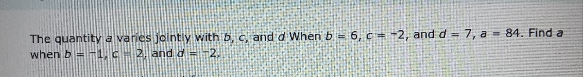 The quantity a varies jointly with b, c, and d When b = 6, c = -2, and d = 7, a = 84. Find a
when b = -1, c = 2, and d= -2.
