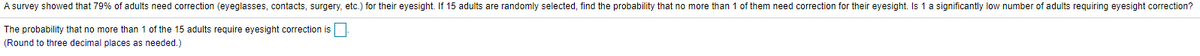 A survey showed that 79% of adults need correction (eyeglasses, contacts, surgery, etc.) for their eyesight. If 15 adults are randomly selected, find the probability that no more than 1 of them need correction for their eyesight. Is 1 a significantly low number of adults requiring eyesight correction?
The probability that no more than 1 of the 15 adults require eyesight correction is
(Round to three decimal places as needed.)
