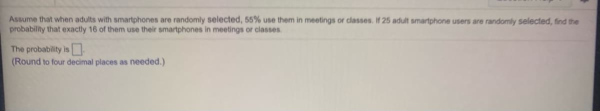 Assume that when adults with smartphones are randomly selected, 55% use them in meetings or classes. If 25 adult smartphone users are randomly selected, find the
probability that exactly 16 of them use their smartphones in meetings or classes.
The probability is.
(Round to four decimal places as needed.)
