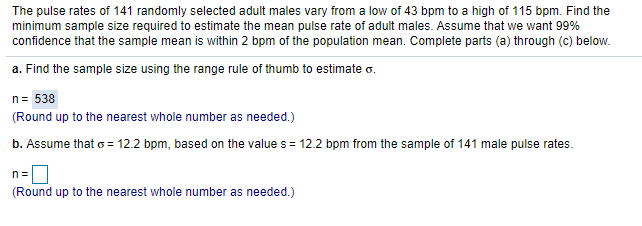 The pulse rates of 141 randomly selected adult males vary from a low of 43 bpm to a high of 115 bpm. Find the
minimum sample size required to estimate the mean pulse rate of adult males. Assume that we want 99%
confidence that the sample mean is within 2 bpm of the population mean. Complete parts (a) through (c) below.
a. Find the sample size using the range rule of thumb to estimate o.
n= 538
(Round up to the nearest whole number as needed.)
b. Assume that o = 12.2 bpm, based on the value s = 12.2 bpm from the sample of 141 male pulse rates.
n=D
(Round up to the nearest whole number as needed.)
