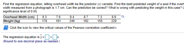 Find the regression equation, letting overhead width be the predictor (x) variable. Find the best predicted weight of a seal if the overh
width measured from a photograph is 1.7 cm. Can the prediction be correct? What is wrong with predicting the weight in this case? U
significance level of 0.05.
Overhead Width (cm)
Weight (kg)
8.3
7.9
9.4
8.7
7.3
8.9
178
191
249
192
155
229
Click the icon to view the critical values of the Pearson correlation coefficient r.
The regression equation is y =O+x.
(Round to one decimal place as needed.)
