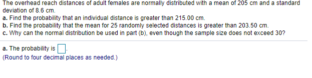 The overhead reach distances of adult females are normally distributed with a mean of 205 cm and a standard
deviation of 8.6 cm.
a. Find the probability that an individual distance is greater than 215.00 cm.
b. Find the probability that the mean for 25 randomly selected distances is greater than 203.50 cm.
c. Why can the normal distribution be used in part (b), even though the sample size does not exceed 30?
a. The probability is
(Round to four decimal places as needed.)
