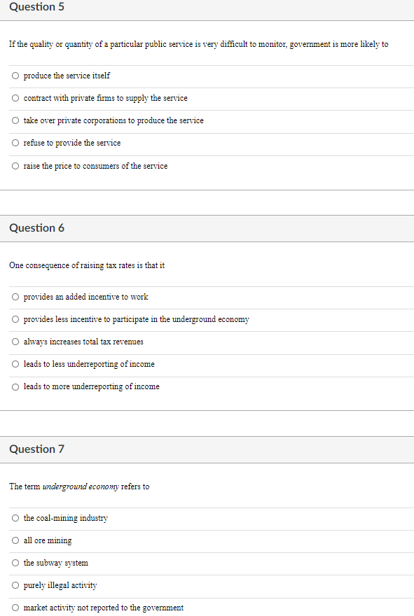 Question 5
If the quality or quantity of a particular public service is very difficult to monitor, government is more likely to
produce the service itself
contract with private firms to supply the service
take over private corporations to produce the service
refuse to provide the service
raise the price to consumers of the service
Question 6
One consequence of raising tax rates is that it
O provides an added incentive to work
provides less incentive to participate in the underground economy
always increases total tax revenues
leads to less underreporting of income
leads to more underreporting of income
Question 7
The term underground economy refers to
the coal-mining industry
all ore mining
the subway system
O purely illegal activity
market activity not reported to the government
