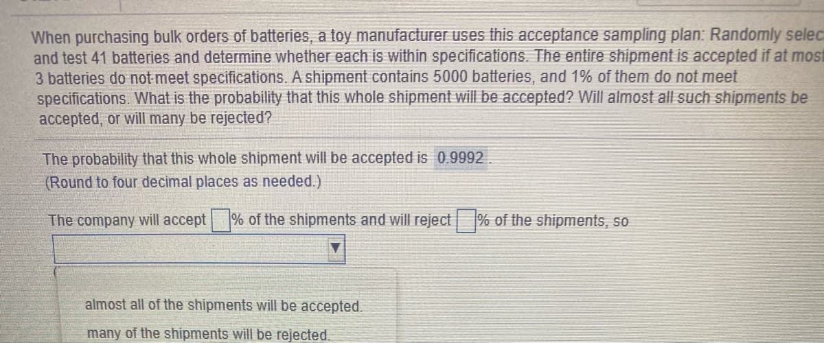 When purchasing bulk orders of batteries, a toy manufacturer uses this acceptance sampling plan: Randomly selec
and test 41 batteries and determine whether each is within specifications. The entire shipment is accepted if at most
3 batteries do not meet specifications. A shipment contains 5000 batteries, and 1% of them do not meet
specifications. What is the probability that this whole shipment will be accepted? Will almost all such shipments be
accepted, or will many be rejected?
The probability that this whole shipment will be accepted is 0.9992.
(Round to four decimal places as needed.)
The company will accept % of the shipments and will reject
% of the shipments, so
almost all of the shipments will be accepted.
many of the shipments will be rejected.
