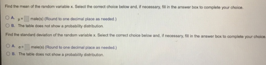 Find the mean of the random variable x. Select the correct choice below and, if necessary, fill in the answer box to complete your choice.
male(s) (Round to one decimal place as needed.)
O B. The table does not show a probability distribution.
OA. u
Find the standard deviation of the random variable x. Select the correct choice below and, if necessary, fill in the answer box to complete your choice.
male(s) (Round to one decimal place as needed.)
B. The table does not show a probability distribution.
