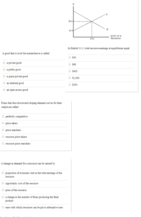 $10
Units of a
Resource
100
In Exhibit 11-2, total resource earnings at equilibrium equal
A good that is rival but nonexclusive is called
O $40
O a private good
$60
a public good
O $400
a quasi-private good
O $1,000
an external good
O $300
an open access good
Firms that face downward-saloping demand curves for their
output are called
perfectly competitive
price taker
price searchers
resource price takers
resource price searchers
A change in demand for a resource can be caused by
O proportion of economic rent in the total earnings of the
resource
opportunity cost of the resource
price of the resource
O achange in the number of firms producing the final
product
ease with which resources can be put to alternative uses
