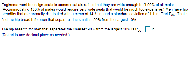 Engineers want to design seats in commercial aircraft so that they are wide enough to fit 90% of all males.
(Accommodating 100% of males would require very wide seats that would be much too expensive.) Men have hip
breadths that are normally distributed with a mean of 14.3 in. and a standard deviation of 1.1 in. Find P90. That is,
find the hip breadth for men that separates the smallest 90% from the largest 10%.
The hip breadth for men that separates the smallest 90% from the largest 10% is Po0
(Round to one decimal place as needed.)
in.
