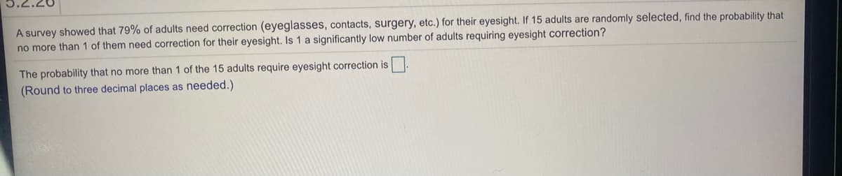 A survey showed that 79% of adults need correction (eyeglasses, contacts, surgery, etc.) for their eyesight. If 15 adults are randomly selected, find the probability that
no more than 1 of them need correction for their eyesight. Is 1 a significantly low number of adults requiring eyesight correction?
The probability that no more than 1 of the 15 adults require eyesight correction is
(Round to three decimal places as needed.)
