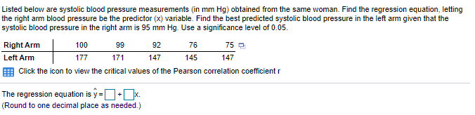 Listed below are systolic blood pressure measurements (in mm Hg) obtained from the same woman. Find the regression equation, letting
the right arm blood pressure be the predictor (x) variable. Find the best predicted systolic blood pressure in the left am given that the
systolic blood pressure in the right arm is 95 mm Hg. Use a significance level of 0.05.
Right Arm
100
99
92
76
75 O
Left Arm
177
171
147
145
147
E Click the icon to view the critical values of the Pearson correlation coefficient r
The regression equation is y =D+Dx.
(Round to one decimal place as needed.)
