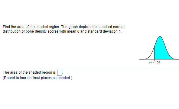 Find the area of the shaded region. The graph depicts the standard normal
distribution of bone density scores with mean 0 and standard deviation 1.
z= -1.08
The area of the shaded region is
(Round to four decimal places as needed.)
