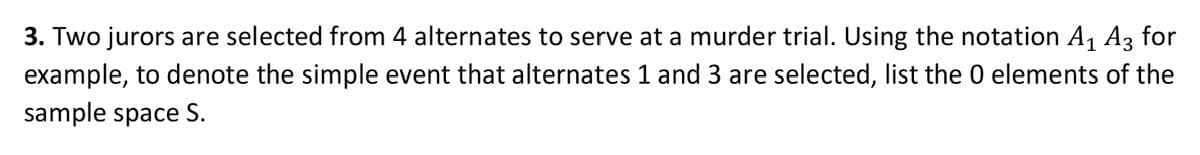 3. Two jurors are selected from 4 alternates to serve at a murder trial. Using the notation A, Az for
example, to denote the simple event that alternates 1 and 3 are selected, list the 0 elements of the
sample space S.
