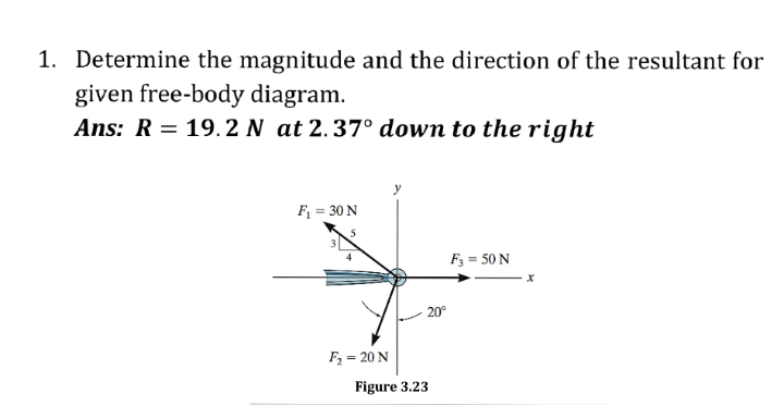 1. Determine the magnitude and the direction of the resultant for
given free-body diagram.
Ans: R = 19. 2 N at 2.37° down to the right
F = 30 N
F3 = 50 N
20°
F2 = 20 N
Figure 3.23
