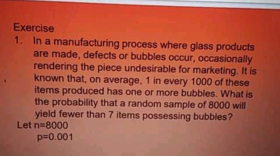 Exercise
1. In a manufacturing process where glass products
are made, defects or bubbles occur, occasionally
rendering the piece undesirable for marketing. It is
known that, on average, 1 in every 1000 of these
items produced has one or more bubbles. What is
the probability that a random sample of 8000 will
yield fewer than 7 items possessing bubbles?
Let n=8000
p=0.001
