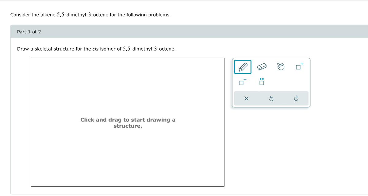 Consider the alkene 5,5-dimethyl-3-octene for the following problems.
Part 1 of 2
Draw a skeletal structure for the cis isomer of 5,5-dimethyl-3-octene.
Click and drag to start drawing a
structure.
☑
:୮