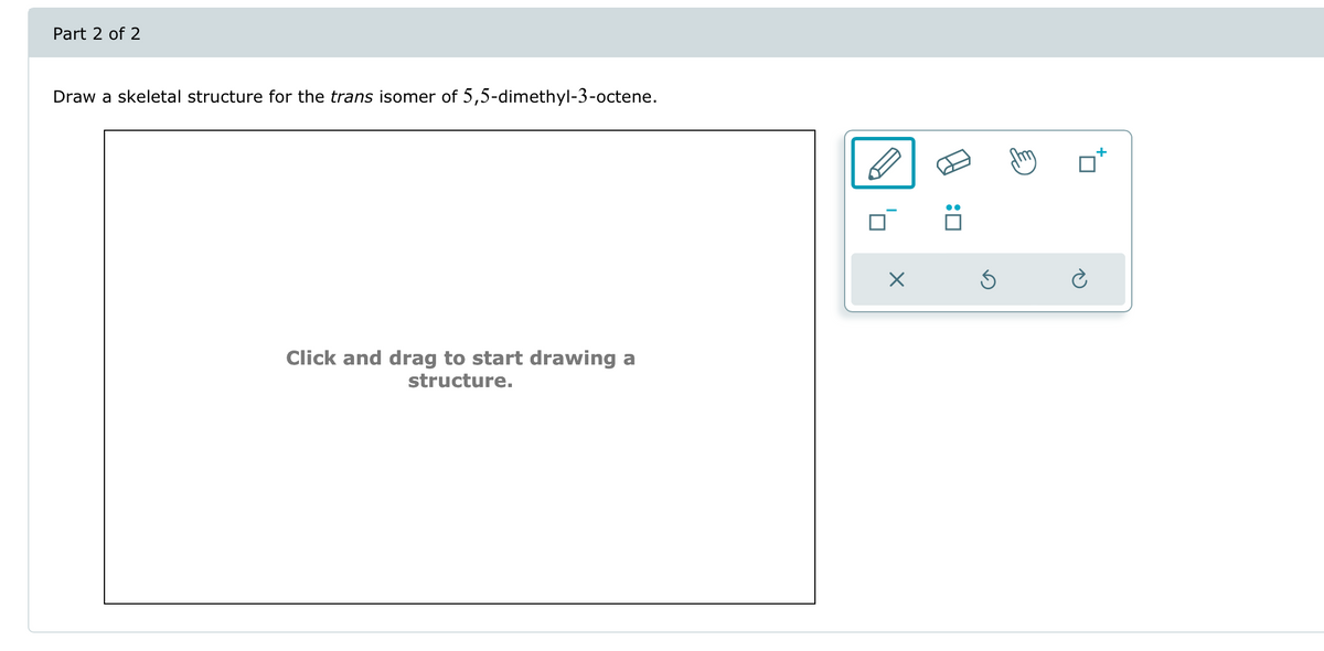 Draw a skeletal structure for the trans isomer of 5,5-dimethyl-3-octene.
Part 2 of 2
Click and drag to start drawing a
structure.
☑
: ☐