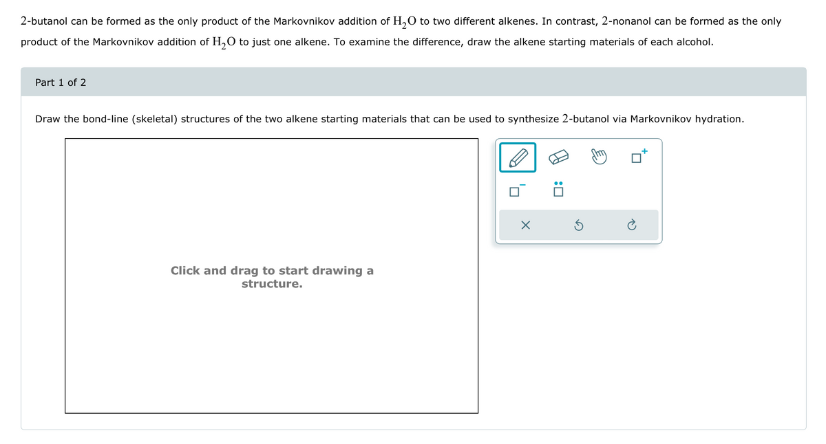 2-butanol can be formed as the only product of the Markovnikov addition of H2O to two different alkenes. In contrast, 2-nonanol can be formed as the only
product of the Markovnikov addition of H2O to just one alkene. To examine the difference, draw the alkene starting materials of each alcohol.
+
Draw the bond-line (skeletal) structures of the two alkene starting materials that can be used to synthesize 2-butanol via Markovnikov hydration.
Part 1 of 2
Click and drag to start drawing a
structure.
Х
: ☐