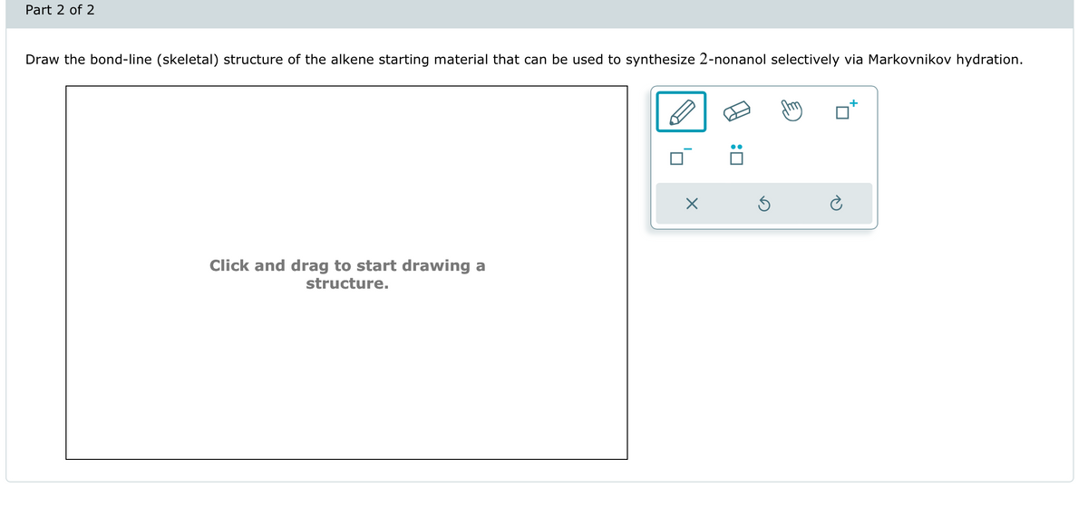 Part 2 of 2
Draw the bond-line (skeletal) structure of the alkene starting material that can be used to synthesize 2-nonanol selectively via Markovnikov hydration.
Click and drag to start drawing a
structure.
Х
+