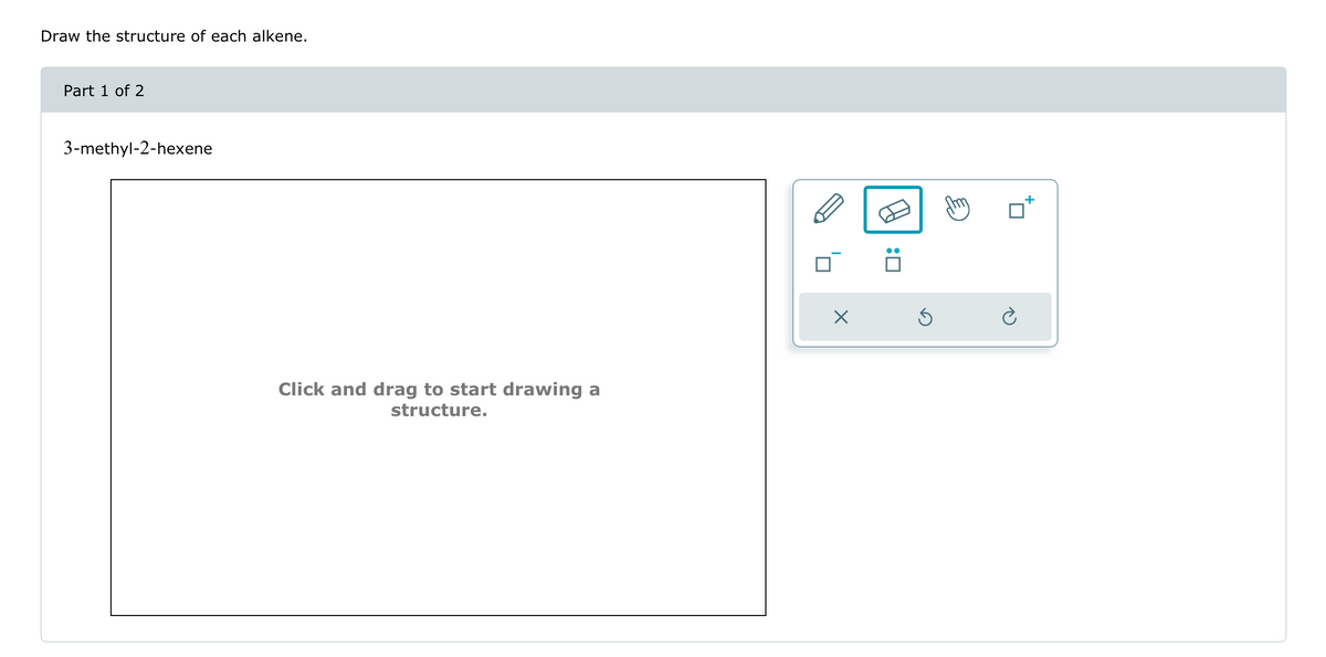 Draw the structure of each alkene.
Part 1 of 2
3-methyl-2-hexene
Click and drag to start drawing a
structure.
田
:
☑