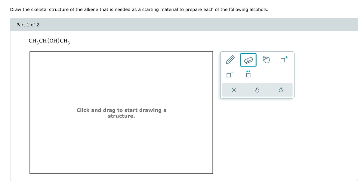 Draw the skeletal structure of the alkene that is needed as a starting material to prepare each of the following alcohols.
Part 1 of 2
CH3CH(OH)CH3
Click and drag to start drawing a
structure.
☑
: