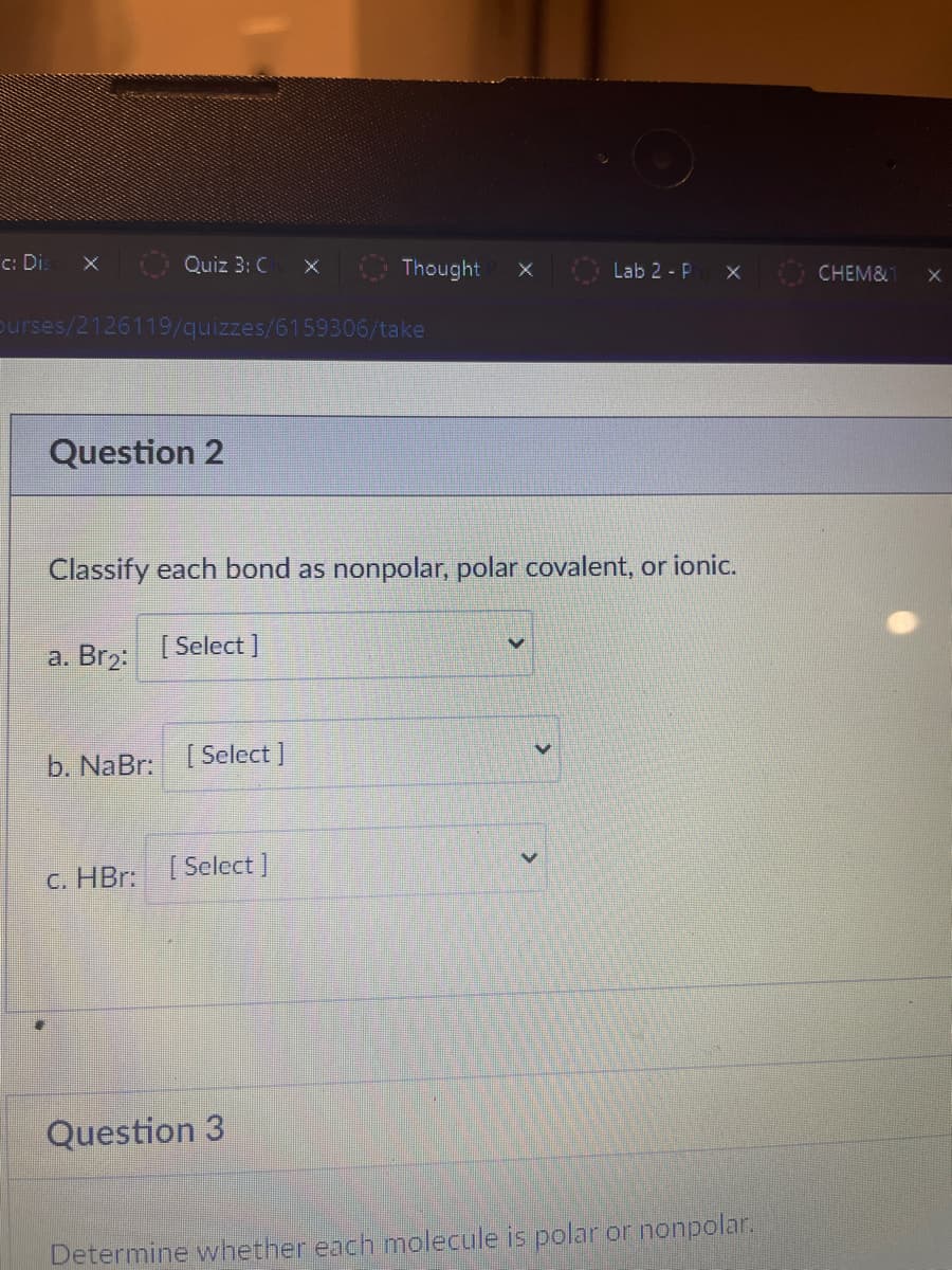 c: Di:
Quiz 3: C
Thought
Lab 2 - P
CHEM&
purses/2126119/quizzes/6159306/take
Question 2
Classify each bond as nonpolar, polar covalent, or ionic.
а. Brz:
[ Select ]
b. NaBr: [ Select]
C. HBr: [Select]
Question 3
Determine whether each molecule is polar or nonpolar.
