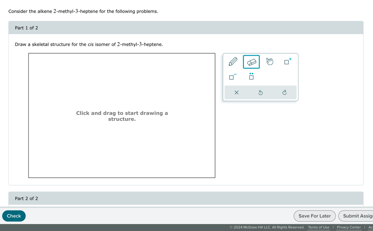 Consider the alkene 2-methyl-3-heptene for the following problems.
Part 1 of 2
Draw a skeletal structure for the cis isomer of 2-methyl-3-heptene.
Part 2 of 2
Check
Click and drag to start drawing a
structure.
Save For Later
Submit Assig
© 2024 McGraw Hill LLC. All Rights Reserved. Terms of Use | Privacy Center | Ac