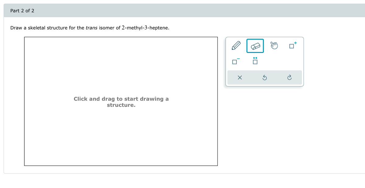 Draw a skeletal structure for the trans isomer of 2-methyl-3-heptene.
Part 2 of 2
Click and drag to start drawing a
structure.
: