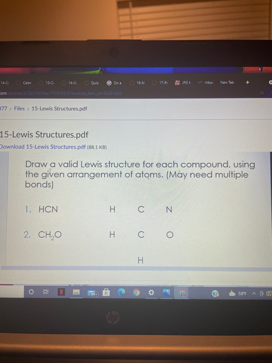 O 14-C
O Quiz:
O 17-Pc
PE JPG to
M Inbox
14-C
O Calen
13-Cc
On a
O 16-M
New Tab
com /courses/2126119/files/171672875?module_item_id=55281625
377 > Files > 15-Lewis Structures.pdf
15-Lewis Structures.pdf
Download 15-Lewis Structures.pdf (88.1 KB)
Draw a valid Lewis structure for each compound, using
the given arrangement of atoms. (May need multiple
bonds)
1. HCN
N
2. CH,0
H
H.
99+
58°F
Cop
