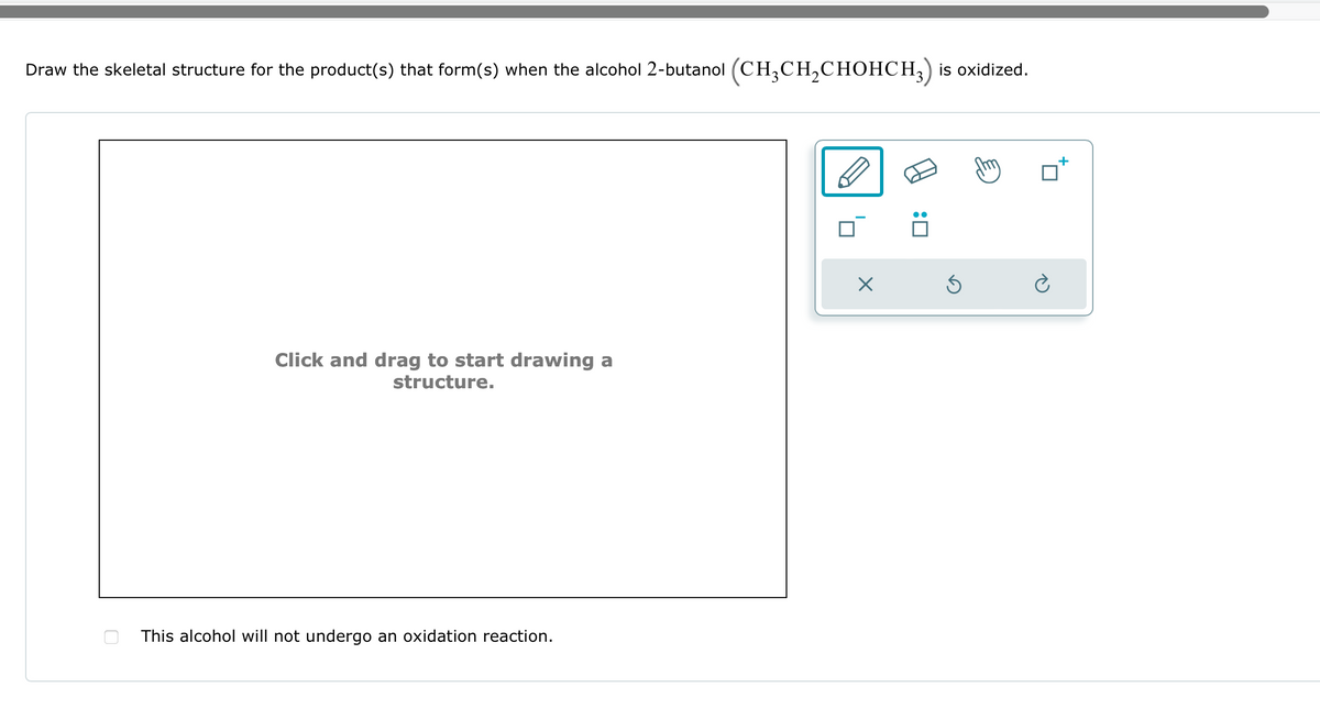 Draw the skeletal structure for the product(s) that form(s) when the alcohol 2-butanol (CH3CH2CHOHCH3) is oxidized.
Click and drag to start drawing a
structure.
This alcohol will not undergo an oxidation reaction.
☑
☐ :