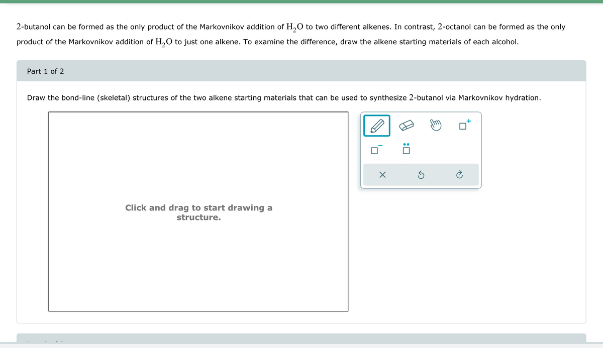 2-butanol can be formed as the only product of the Markovnikov addition of H2O to two different alkenes. In contrast, 2-octanol can be formed as the only
product of the Markovnikov addition of H2O to just one alkene. To examine the difference, draw the alkene starting materials of each alcohol.
Draw the bond-line (skeletal) structures of the two alkene starting materials that can be used to synthesize 2-butanol via Markovnikov hydration.
Part 1 of 2
Click and drag to start drawing a
structure.
: ☐
☑
⑤