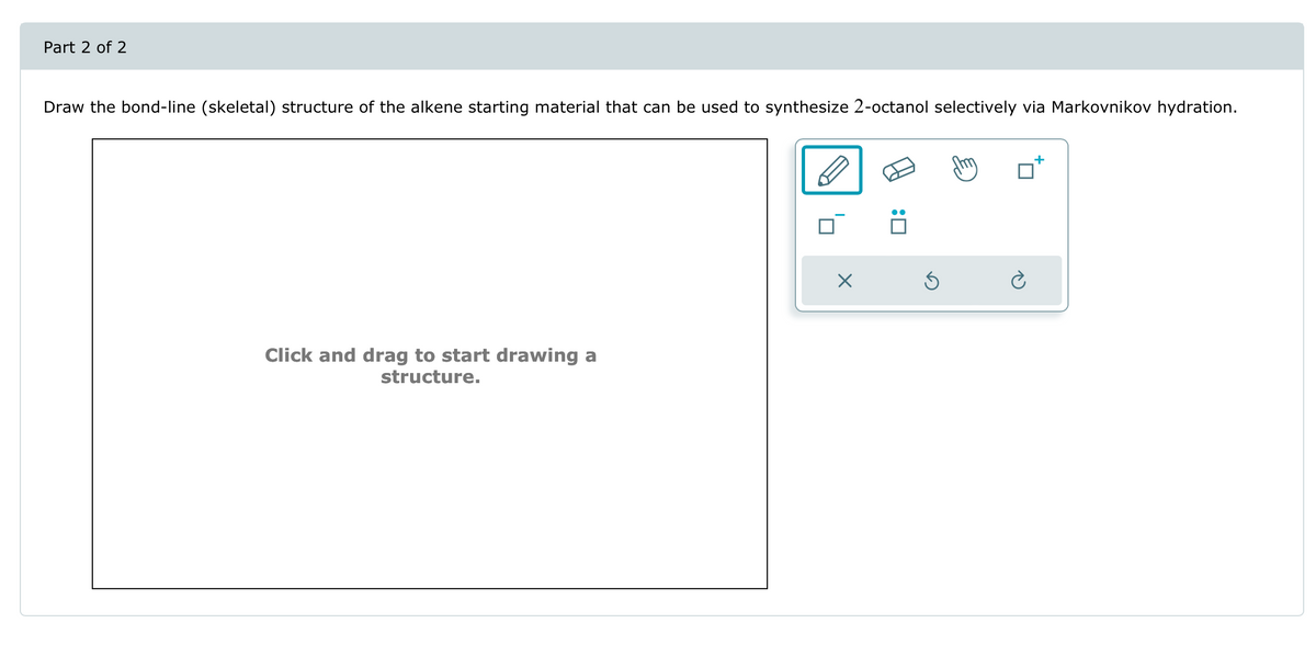 Part 2 of 2
Draw the bond-line (skeletal) structure of the alkene starting material that can be used to synthesize 2-octanol selectively via Markovnikov hydration.
Click and drag to start drawing a
structure.
☑