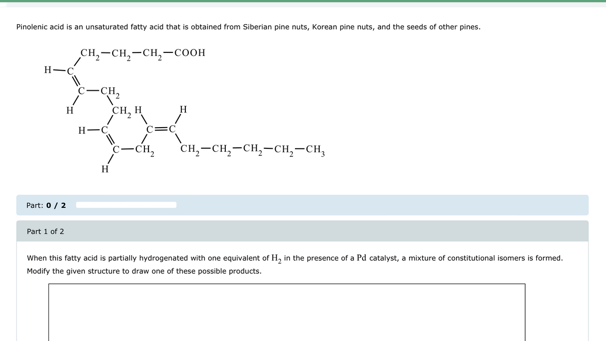 Pinolenic acid is an unsaturated fatty acid that is obtained from Siberian pine nuts, Korean pine nuts, and the seeds of other pines.
H-C
CH2-CH2-CH2-COOH
C-CH
Part: 0 / 2
Part 1 of 2
H
CH, H
H
C=C
H-C
H
C-CH2
CH2-CH2-CH2-CH2-CH3
When this fatty acid is partially hydrogenated with one equivalent of H2 in the presence of a Pd catalyst, a mixture of constitutional isomers is formed.
Modify the given structure to draw one of these possible products.