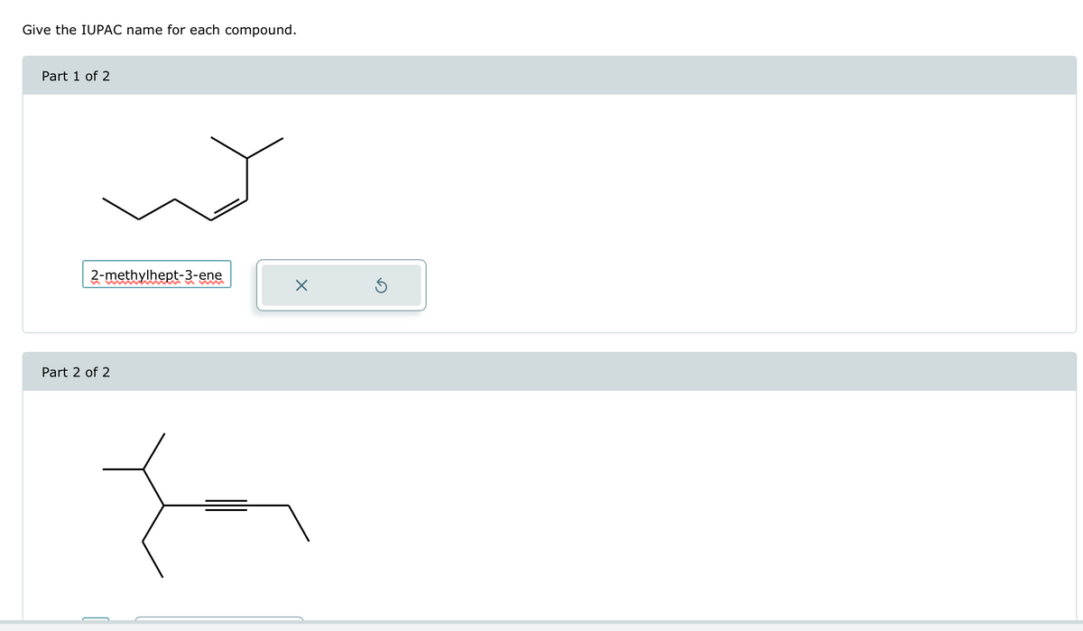 Give the IUPAC name for each compound.
Part 1 of 2
2-methylhept-3-ene
n
☑
Part 2 of 2