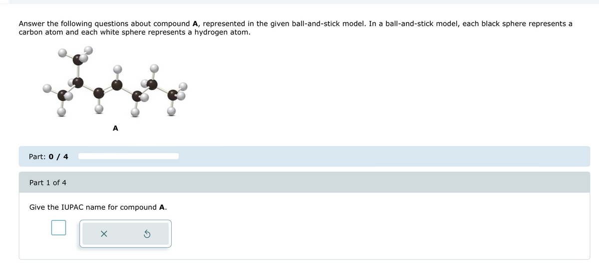 Answer the following questions about compound A, represented in the given ball-and-stick model. In a ball-and-stick model, each black sphere represents a
carbon atom and each white sphere represents a hydrogen atom.
Part: 0 / 4
Part 1 of 4
Give the IUPAC name for compound A.
☑