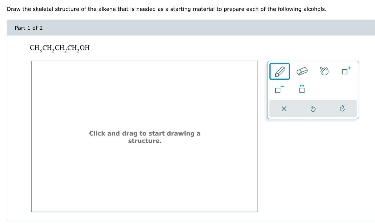 Draw the skeletal structure of the alkene that is needed as a starting material to prepare each of the following alcohols.
Part 1 of 2
CH3CH2CH2CH2OH
Click and drag to start drawing a
structure.
☑
:☐