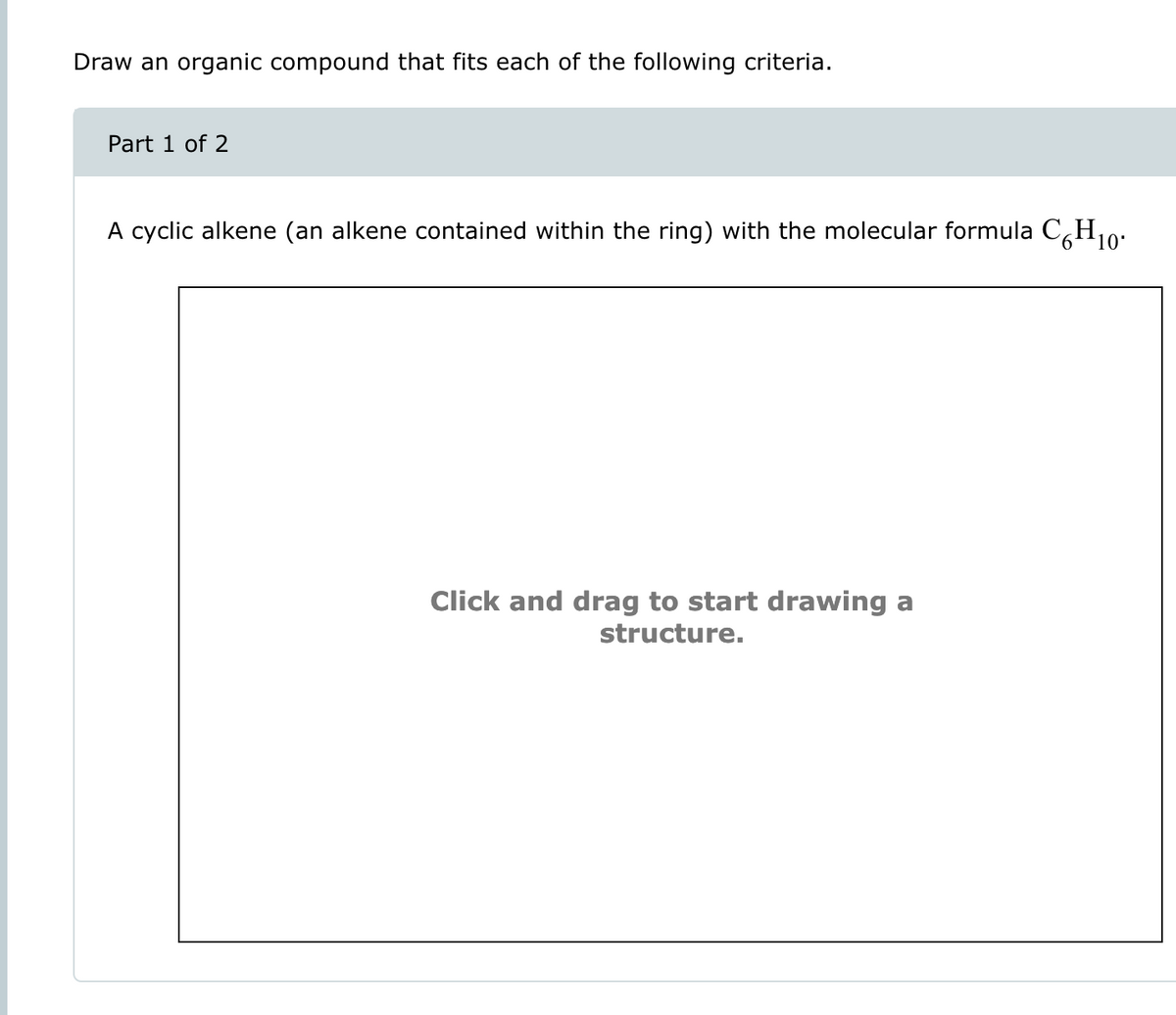 Draw an organic compound that fits each of the following criteria.
Part 1 of 2
A cyclic alkene (an alkene contained within the ring) with the molecular formula C6H10.
Click and drag to start drawing a
structure.