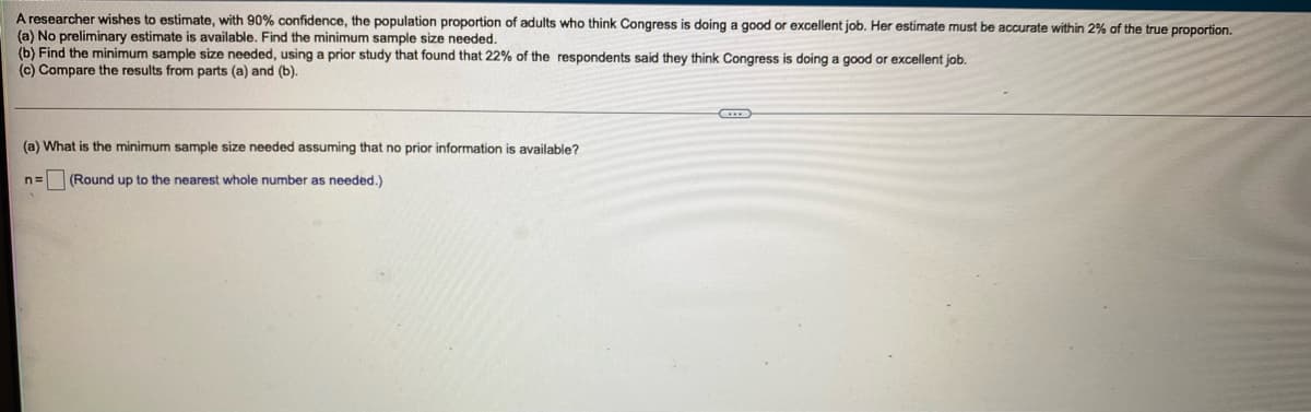 A researcher wishes to estimate, with 90% confidence, the population proportion of adults who think Congress is doing a good or excellent job. Her estimate must be accurate within 2% of the true proportion.
(a) No preliminary estimate is available. Find the minimum sample size needed.
(b) Find the minimum sample size needed, using a prior study that found that 22% of the respondents said they think Congress is doing a good or excellent job.
(c) Compare the results from parts (a) and (b).
(a) What is the minimum sample size needed assuming that no prior information is available?
(Round up to the nearest whole number as needed.)