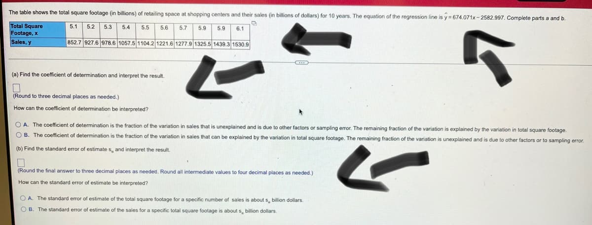 The table shows the total square footage (in billions) of retailing space at shopping centers and their sales (in billions of dollars) for 10 years. The equation of the regression line is y = 674.071x- 2582.997. Complete parts a and b.
Total Square
Footage, x
Sales, y
5.1
5.2
5.3
5.4
5.5
5.6
5.7
5.9
5.9
6.1
852.7 927.6 978.6 1057.5 1104.2 1221.6 1277.9 1325.5 1439.3 1530.9
(a) Find the coefficient of determination and interpret the result.
(Round to three decimal places as needed.)
How can the coefficient of determination be interpreted?
O A. The coefficient of determination is the fraction of the variation in sales that is unexplained and is due to other factors or sampling error. The remaining fraction of the variation
explained by the variation in total square footage.
O B. The coefficient of determination is the fraction of the variation in sales that can be explained by the variation in total square footage. The remaining fraction of the variation is unexplained and is due to other factors or to sampling error.
(b) Find the standard error
estimate s, and interpret the result.
(Round the final answer to three decimal places as needed. Round all intermediate values to four decimal places as needed.)
How can the standard error
estimate be interpreted?
O A. The standard error of estimate of the total square footage for a specific number of sales is about s, billion dollars.
OB. The standard error of estimate of the sales for a specific total square footage
about s, billion dollars
