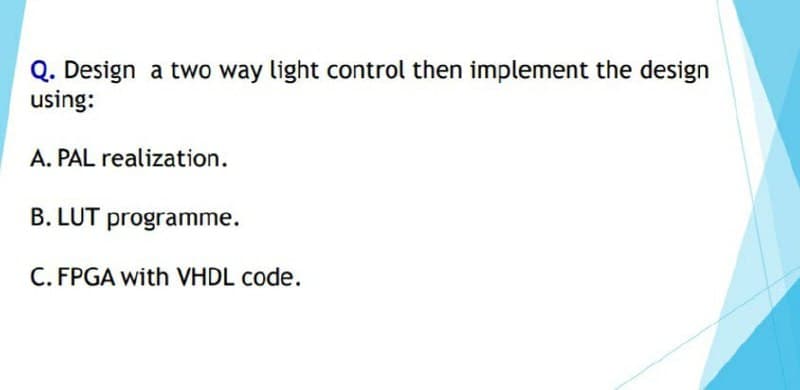 Q. Design a two way light control then implement the design
using:
A. PAL realization.
B. LUT programme.
C. FPGA with VHDL code.
