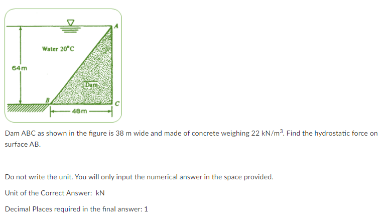 Water 20°C
64m
Dam
48m
Dam ABC as shown in the figure is 38 m wide and made of concrete weighing 22 kN/m³. Find the hydrostatic force on
surface AB.
Do not write the unit. You will only input the numerical answer in the space provided.
Unit of the Correct Answer: kN
Decimal Places required in the final answer: 1
