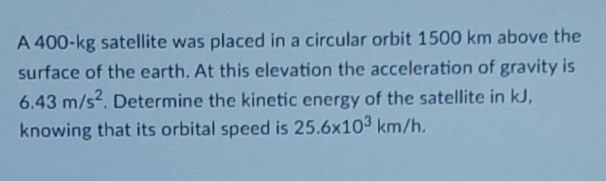 A 400-kg satellite was placed in a circular orbit 1500 km above the
surface of the earth. At this elevation the acceleration of gravity is
6.43 m/s. Determine the kinetic energy of the satellite in kJ,
knowing that its orbital speed is 25.6x103 km/h.
