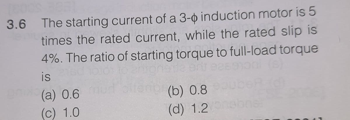 3.6 The starting current of a 3-o induction motor is 5
times the rated current, while the rated slip is
4%. The ratio of starting torque to full-load torque
is
a) 0.6mud oitenor(b) 0.8
(c) 1.0
(d) 1.2
