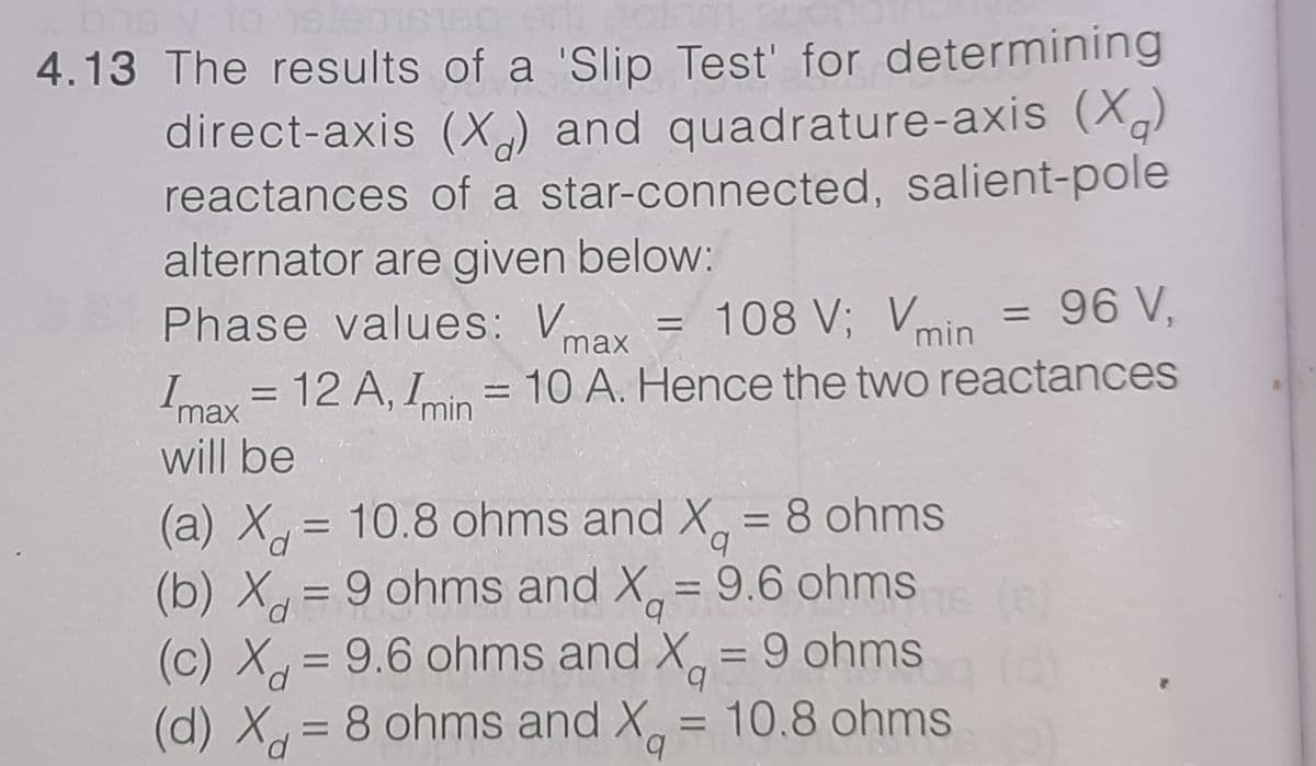 4.13 The results of a 'Slip Test' for determining
direct-axis (X,) and quadrature-axis (X)
reactances of a star-connected, salient-pole
alternator are given below:
Phase values: Vnax
96 V,
= 108 V; Vmin
Imax = 12 A, Iin = 10 A. Hence the two reactances
%3D
max
%3D
will be
(a) X = 10.8 ohms and X, = 8 ohms
(b) X = 9 ohms and X,= 9.6 ohms
(c) X = 9.6 ohms and X, = 9 ohms
(d) X= 8 ohms and X,
%3D
b.
%3D
%3D
b.
= 10.8 ohms
b.
%3D
%3D
