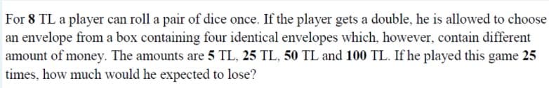 For 8 TL a player can roll a pair of dice once. If the player gets a double, he is allowed to choose
an envelope from a box containing four identical envelopes which, however, contain different
amount of money. The amounts are 5 TL, 25 TL, 50 TL and 100 TL. If he played this game 25
times, how much would he expected to lose?
