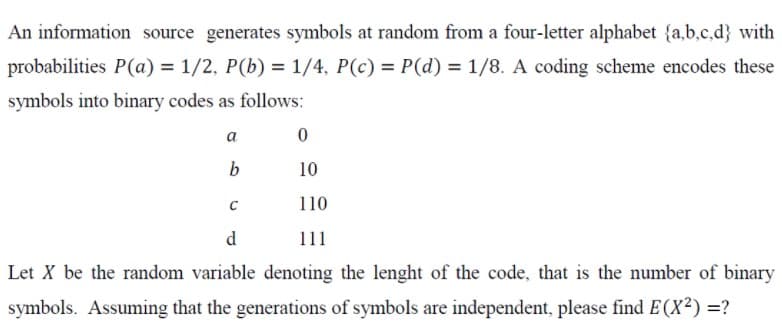 An information source generates symbols at random from a four-letter alphabet {a,b,c,d} with
probabilities P(a) = 1/2, P(b) = 1/4, P(c) = P(d) = 1/8. A coding scheme encodes these
symbols into binary codes as follows:
a
10
110
d
11
Let X be the random variable denoting the lenght of the code, that is the number of binary
symbols. Assuming that the generations of symbols are independent, please find E (X²) =?
