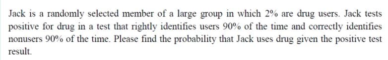 Jack is a randomly selected member of a large group in which 2% are drug users. Jack tests
positive for drug in a test that rightly identifies users 90% of the time and correctly identifies
nonusers 90% of the time. Please find the probability that Jack uses drug given the positive test
result.
