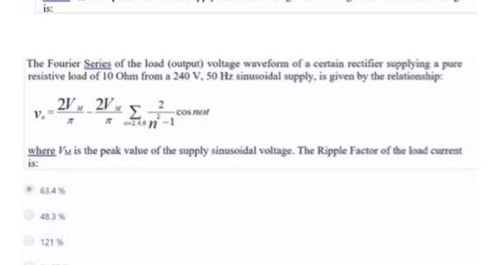 is:
The Fourier Series of the load (output) voltage waveform of a certain rectifier supplying a pure
resistive load of 10 Ohm from a 240 V. 50 Hz sinusoidal supply, is given by the relationship:
2V 2V
cos neat
where Fu is the peak value of the supply sinusoidal voltage. The Ripple Factor of the load current
is:
634%
48.3 %
121 %
