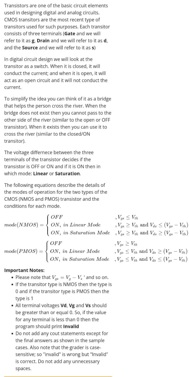 Transistors are one of the basic circuit elements
used in designing digital and analog circuits.
CMOS transitors are the most recent type of
transitors used for such purposes. Each transitor
consists of three terminals (Gate and we will
refer to it as g, Drain and we will refer to it as d,
and the Source and we will refer to it as s)
In digital circuit design we wil| look at the
transitor as a switch. When it is closed, it will
conduct the current; and when it is open, it will
act as an open circuit and it will not conduct the
current.
To simplify the idea you can think of it as a bridge
that helps the person cross the river. When the
bridge does not exist then you cannot pass to the
other side of the river (similar to the open or OFF
transistor). When it exists then you can use it to
cross the river (similar to the closed/ON
transitor).
The voltage differnece between the three
terminals of the transistor decides if the
transistor is OFF or ON and if it is ON then in
which mode: Linear or Saturation.
The following equations describe the details of
the modes of operation for the two types of the
CMOS (NMOS and PMOS) transistor and the
conditions for each mode.
, V3s < Vth
, Vgs > Vth and Vás < (Vgs – Vth)
OFF
ON, in Linear Mode
ON, in Saturation Mode ,Vos 2 Vh and Vas 2 (Vgs - Vih)
mode(NMOS) =
, Vgs 2 Vth
, Vgs < Vith and Vas 2 (Vgs – Vth)
Vgs < Vih and Vds < (Vgs – Vih)
OFF
тode (PMOS) -
ON, in Linear Mode
ON, in Saturation Mode
Important Notes:
• Please note that V = V, - V,'and so on.
• If the transitor type is NMOS then the type is
O and if the transitor type is PMOS then the
type is 1
• All terminal voltages Vd, Vg and Vs should
be greater than or equal 0. So, if the value
for any terminal is less than 0 then the
program should print Invalid
• Do not add any cout statements except for
the final answers as shown in the sample
cases. Also note that the grader is case-
sensitive; so "invalid" is wrong but "Invalid"
is correct. Do not add any unnecessary
spaces.
