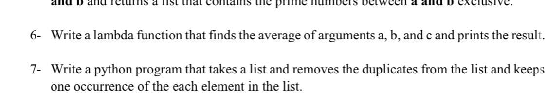 and D and retu ms a IIst ihat
ains the prime nuInbers belween a
6- Write a lambda function that finds the average of arguments a, b, and c and prints the result.
7- Write a python program that takes a list and removes the duplicates from the list and keeps
one occurrence of the each element in the list.
