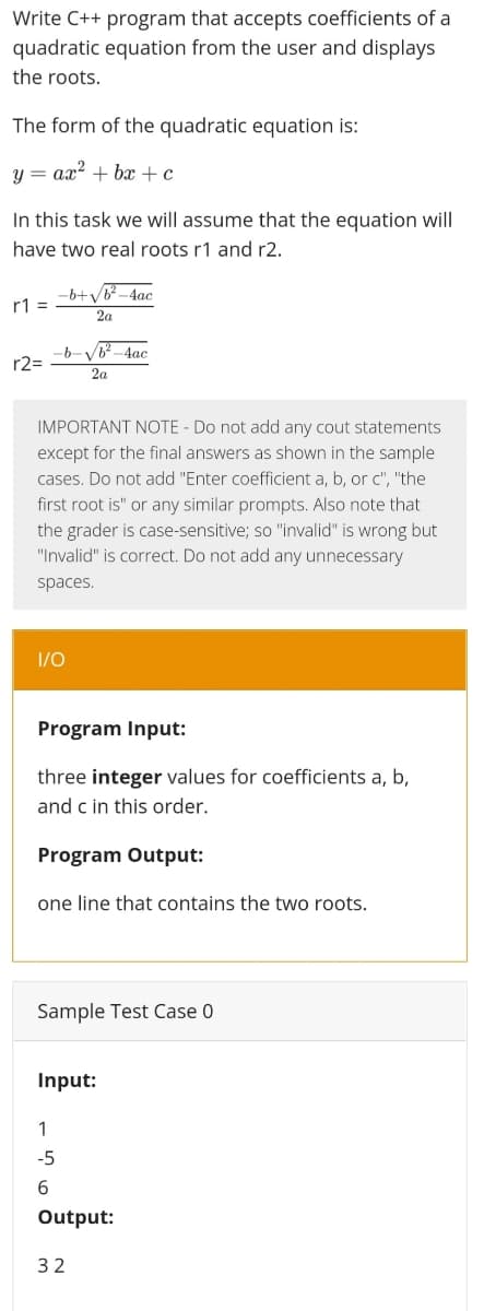 Write C++ program that accepts coefficients of a
quadratic equation from the user and displays
the roots.
The form of the quadratic equation is:
y = ax? + bx + c
In this task we will assume that the equation will
have two real roots r1 and r2.
ーb+VB-4ac
r1 =
2a
ー6-V-4ac
r2=
2a
IMPORTANT NOTE - Do not add any cout statements
except for the final answers as shown in the sample
cases. Do not add "Enter coefficient a, b, or c", "the
first root is" or any similar prompts. Also note that
the grader is case-sensitive; so "invalid" is wrong but
"Invalid" is correct. Do not add any unnecessary
spaces.
I/0
Program Input:
three integer values for coefficients a, b,
and c in this order.
Program Output:
one line that contains the two roots.
Sample Test Case 0
Input:
1
-5
Output:
32
