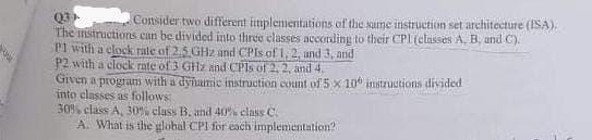 Q3
The instructions can be divided into three classes according to their CPL (casses A, B, und C).
P1 with a clock rate of 2,5 GHz and CPIS of 1, 2, und 3, and
P2 with a clockk rate of 3 GHz and CPIS of 2, 2, and 4.
Grven a program with a dynamic instruction count of 5 x 10 instructions divided
into classes as follows:
30% class A, 30% class B. and 40% class C.
A. What is the global CPI for each implementation?
Consider two different fimplementations of the sume instruction set arehitecture (ISA).
